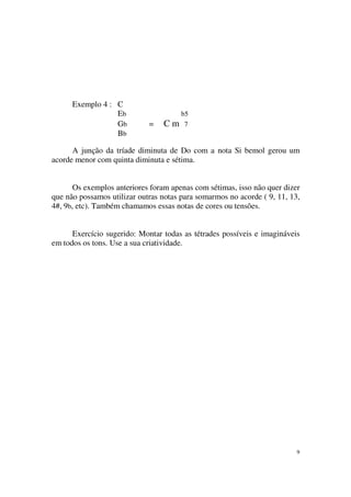 9
Exemplo 4 : C
Eb b5
Gb = C m 7
Bb
A junção da tríade diminuta de Do com a nota Si bemol gerou um
acorde menor com quinta diminuta e sétima.
Os exemplos anteriores foram apenas com sétimas, isso não quer dizer
que não possamos utilizar outras notas para somarmos no acorde ( 9, 11, 13,
4#, 9b, etc). Também chamamos essas notas de cores ou tensões.
Exercício sugerido: Montar todas as tétrades possíveis e imagináveis
em todos os tons. Use a sua criatividade.
 