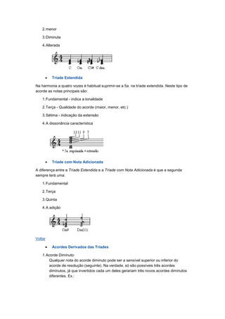 2.menor
3.Diminuta
4.Alterada
• Tríade Extendida
Na harmonia a quatro vozes é habitual suprimir-se a 5a. na tríade extendida. Neste tipo de
acorde as notas principais são:
1.Fundamental - indica a tonalidade
2.Terça - Qualidade do acorde (maior, menor, etc.)
3.Sétima - indicação da extensão
4.A dissonância característica
• Tríade com Nota Adicionada
A diferença entre a Tríade Extendida e a Tríade com Nota Adicionada é que a segunda
sempre terá uma:
1.Fundamental
2.Terça
3.Quinta
4.A adição
Voltar
• Acordes Derivados das Tríades
1.Acorde Diminuto:
Qualquer nota do acorde diminuto pode ser a sensível superior ou inferior do
acorde de resolução (seguinte). Na verdade, só são possíveis três acordes
diminutos, já que invertidos cada um deles gerariam três novos acordes diminutos
diferentes. Ex.:
 
