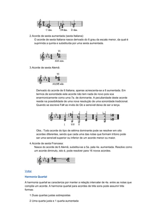 2.Acorde de sexta aumentada (sexta Italiana):
O acorde de sexta Italiana nasce derivado do 6 grau da escala menor, da qual é
suprimida a quinta e substituída por uma sexta aumentada.
3.Acorde de sexta Alemã:
Derivado do acorde de 6 Italiana, apenas acrescenta-se a 6 aumentada. Em
termos de sonoridade este acorde não tem nada de novo pois soa
enarmonicamente como uma 7a. de dominante. A peculiaridade deste acorde
reside na possibilidade de uma nova resolução de uma sonoridade tradicional.
Quando se escreve Fá# ao invés de Gb a sensível deixa de ser a terça.
Obs.: Todo acorde do tipo de sétima dominante pode se resolver em oito
acordes diferentes, sendo que cada uma das notas que formam trítono pode
ser uma sensível superior ou inferior de um acorde menor ou maior.
4.Acorde de sexta Francesa:
Nasce do acorde de 6 Alemã, substitui-se a 5a. pela 4a. aumentada. Resolve como
um acorde diminuto, isto é, pode resolver para 16 novos acordes.
Voltar
Harmonia Quartal
A harmonia quartal se caracteriza por manter a relação intervalar de 4a. entre as notas que
compõe um acorde. A harmonia quartal para acordes de três sons pode assumir três
formas:
1.Duas quartas justas sobrepostas
2.Uma quarta justa e 1 quarta aumentada
 