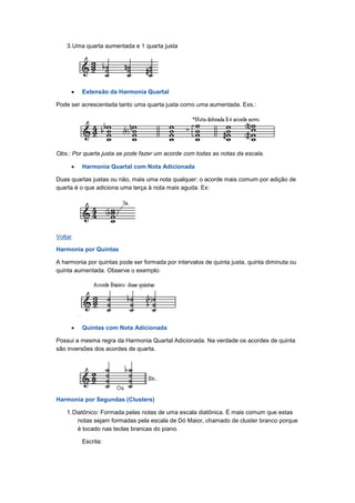 3.Uma quarta aumentada e 1 quarta justa
• Extensão da Harmonia Quartal
Pode ser acrescentada tanto uma quarta justa como uma aumentada. Exs.:
Obs.: Por quarta justa se pode fazer um acorde com todas as notas da escala.
• Harmonia Quartal com Nota Adicionada
Duas quartas justas ou não, mais uma nota qualquer: o acorde mais comum por adição de
quarta é o que adiciona uma terça à nota mais aguda. Ex:
Voltar
Harmonia por Quintas
A harmonia por quintas pode ser formada por intervalos de quinta justa, quinta diminuta ou
quinta aumentada. Observe o exemplo:
• Quintas com Nota Adicionada
Possui a mesma regra da Harmonia Quartal Adicionada. Na verdade os acordes de quinta
são inversões dos acordes de quarta.
Harmonia por Segundas (Clusters)
1.Diatônico: Formada pelas notas de uma escala diatônica. É mais comum que estas
notas sejam formadas pela escala de Dó Maior, chamado de cluster branco porque
é tocado nas teclas brancas do piano.
Escrita:
 
