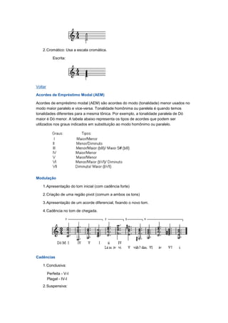 2.Cromático: Usa a escala cromática.
Escrita:
Voltar
Acordes de Empréstimo Modal (AEM)
Acordes de empréstimo modal (AEM) são acordes do modo (tonalidade) menor usados no
modo maior paralelo e vice-versa. Tonalidade homônima ou parelela é quando temos
tonalidades diferentes para a mesma tônica. Por exemplo, a tonalidade paralela de Dó
maior é Dó menor. A tabela abaixo representa os tipos de acordes que podem ser
utilizados nos graus indicados em substituição ao modo homônimo ou paralelo.
Modulação
1.Apresentação do tom inicial (com cadência forte)
2.Criação de uma região pivot (comum a ambos os tons)
3.Apresentação de um acorde diferencial, fixando o novo tom.
4.Cadência no tom de chegada.
Cadências
1.Conclusiva:
Perfeita - V-I
Plagal - IV-I
2.Suspensiva:
 