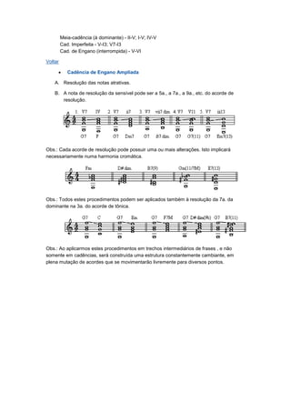 Meia-cadência (à dominante) - II-V; I-V; IV-V
Cad. Imperfeita - V-I3; V7-I3
Cad. de Engano (interrompida) - V-VI
Voltar
• Cadência de Engano Ampliada
A. Resolução das notas atrativas.
B. A nota de resolução da sensível pode ser a 5a., a 7a., a 9a., etc. do acorde de
resolução.
Obs.: Cada acorde de resolução pode possuir uma ou mais alterações. Isto implicará
necessariamente numa harmonia cromática.
Obs.: Todos estes procedimentos podem ser aplicados também à resolução da 7a. da
dominante na 3a. do acorde de tônica.
Obs.: Ao aplicarmos estes procedimentos em trechos intermediários de frases , e não
somente em cadências, será construída uma estrutura constantemente cambiante, em
plena mutação de acordes que se movimentarão livremente para diversos pontos.
 