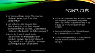 POINTS CLÉS
➢Le découplage entre l'économie
réelle et le secteur financier
s'accentue.
➢Les volumes de transactions
électroniques sont énormes et
demeurent non justifiés. L'économie
réelle a-t-elle besoin de tels volumes ?
➢Avec la financiarisation de
l'économie, les transactions en
produits dérivés ont énormément
augmenté, ce qui génère un risque
systémique pour l’économie.
21/01/2020 www.micro-tax.org Harmonia.mita@gmail.com
➢ En cas de crise financière, le contribuable
doit se porter garant pour un système
dont il ne connait ni les dimensions, ni les
risques. Ce n’est politiquement pas
tenable.
➢ Aucune statistique n'est disponible pour
les paiements intra-bancaires.
➢ La micro-taxe générerait la transparence
requise dans un système financier
opaque.
 