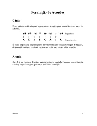 M.Brasil 12
Formação de Acordes
Cifras
É um processo utilizado para representar os acordes, para isso utiliza-se as letras do
alfabeto.
dó ré mi fá sol lá si dó língua latina
C D E F G A B C língua saxônica
É muito importante ao principiante reconhece-las em qualquer posição do teclado,
descartando qualquer opção de escrever ou colar seus nomes sobre as teclas.
Acorde
Acorde é um conjunto de notas, tocadas juntas ou arpejadas (tocando uma nota após
a outra), seguindo alguns princípios para a sua formação.
 