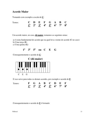 M.Brasil 13
Acorde Maior
Tomando com exemplo a escala de C:
Temos: C D E F G A B C
1a
2a
3a
4a
5a
6a
7a
8a
Um acorde maior, no caso, dó maior, tomamos as seguintes notas:
a) A nota fundamental do acorde que na qual leva o nome do acorde (C no caso)
b) Uma terça (E)
c) Uma quinta (G)
1a
3a
5a
ou C E G
Consequentemente o acorde de C:
C (dó maior)
C E G
E isso serve para todas os demais acordes, por exemplo o acorde de F:
Temos: F G A B C D E F
1a
2a
3a
4a
5a
6a
7a
8a
Consequentemente o acorde de F é formado:
 