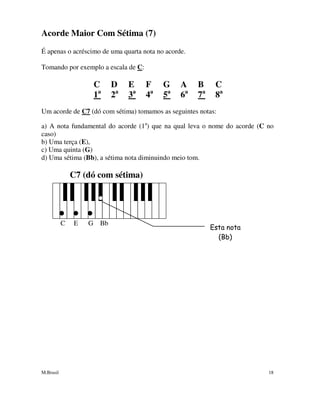 M.Brasil 18
Acorde Maior Com Sétima (7)
É apenas o acréscimo de uma quarta nota no acorde.
Tomando por exemplo a escala de C:
C D E F G A B C
1a
2a
3a
4a
5a
6a
7a
8a
Um acorde de C7 (dó com sétima) tomamos as seguintes notas:
a) A nota fundamental do acorde (1a
) que na qual leva o nome do acorde (C no
caso)
b) Uma terça (E),
c) Uma quinta (G)
d) Uma sétima (Bb), a sétima nota diminuindo meio tom.
C7 (dó com sétima)
C E G Bb
Esta nota
(Bb)
 