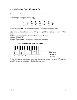M.Brasil 19
Acorde Menor Com Sétima (m7)
É apenas o acréscimo de uma quarta nota no acorde menor.
Tomando por exemplo a escala de C:
C D E F G A B C
1a
2a
3a
4a
5a
6a
7a
8a
Um acorde de Cm7 (dó menor com sétima) tomamos as seguintes notas:
a) A nota fundamental do acorde (1a
) que na qual leva o nome do acorde (C no
caso)
b) Uma terça menor (Eb), diminuindo meio tom da terça.
c) Uma quinta (G)
d) Uma sétima (Bb), a sétima nota diminuindo meio tom.
Cm7 (dó menor com sétima)
C Eb G Bb
O que diferencia um acorde maior de um acorde menor é a terça (3a
nota do
acorde), no acorde menor ela é diminuída meio tom.
Esta nota
(Bb) é a
sétima
 