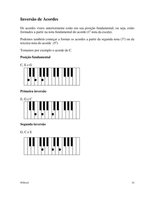 M.Brasil 24
Inversão de Acordes
Os acordes vistos anteriormente estão em sua posição fundamental, ou seja, estão
formados a partir na nota fundamental do acorde (1a
nota da escala).
Podemos também começar a formar os acordes a partir da segunda nota (3a
) ou da
terceira nota do acorde (5a
).
Tomamos por exemplo o acorde de C.
Posição fundamental
C, E e G
Primeira inversão
E, G e C
Segunda inversão
G, C e E
 
