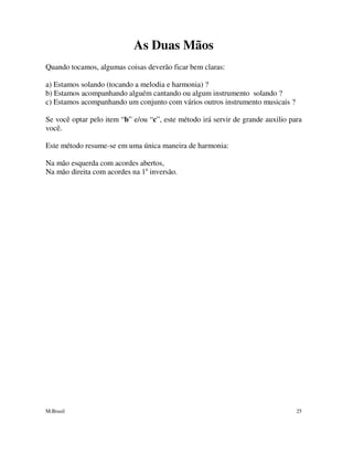 M.Brasil 25
As Duas Mãos
Quando tocamos, algumas coisas deverão ficar bem claras:
a) Estamos solando (tocando a melodia e harmonia) ?
b) Estamos acompanhando alguém cantando ou algum instrumento solando ?
c) Estamos acompanhando um conjunto com vários outros instrumento musicais ?
Se você optar pelo item “b” e/ou “c”, este método irá servir de grande auxilio para
você.
Este método resume-se em uma única maneira de harmonia:
Na mão esquerda com acordes abertos,
Na mão direita com acordes na 1a
inversão.
 