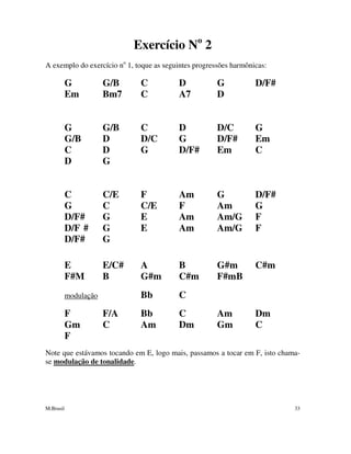 M.Brasil 33
Exercício No
2
A exemplo do exercício no
1, toque as seguintes progressões harmônicas:
G G/B C D G D/F#
Em Bm7 C A7 D
G G/B C D D/C G
G/B D D/C G D/F# Em
C D G D/F# Em C
D G
C C/E F Am G D/F#
G C C/E F Am G
D/F# G E Am Am/G F
D/F # G E Am Am/G F
D/F# G
E E/C# A B G#m C#m
F#M B G#m C#m F#mB
modulação Bb C
F F/A Bb C Am Dm
Gm C Am Dm Gm C
F
Note que estávamos tocando em E, logo mais, passamos a tocar em F, isto chama-
se modulação de tonalidade.
 