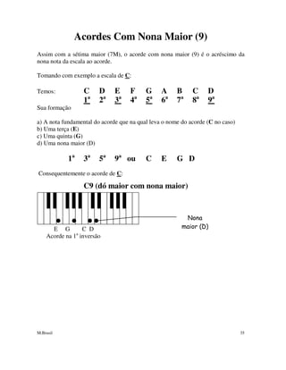 M.Brasil 35
Acordes Com Nona Maior (9)
Assim com a sétima maior (7M), o acorde com nona maior (9) é o acréscimo da
nona nota da escala ao acorde.
Tomando com exemplo a escala de C:
Temos: C D E F G A B C D
1a
2a
3a
4a
5a
6a
7a
8a
9a
Sua formação
a) A nota fundamental do acorde que na qual leva o nome do acorde (C no caso)
b) Uma terça (E)
c) Uma quinta (G)
d) Uma nona maior (D)
1a
3a
5a
9a
ou C E G D
Consequentemente o acorde de C:
C9 (dó maior com nona maior)
E G C D
Acorde na 1a
inversão
Nona
maior (D)
 