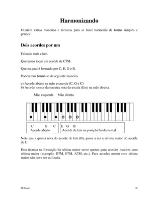 M.Brasil 36
Harmonizando
Existem várias maneiras e técnicas para se fazer harmonia de forma simples e
prática:
Dois acordes por um
Falando mais claro.
Queremos tocar um acorde de C7M.
Que na qual é formado por C, E, G e B.
Poderemos formá-lo da seguinte maneira.
a) Acorde aberto na mão esquerda (C, G e C)
b) Acorde menor da terceira nota da escala (Em) na mão direita.
Mão esquerda Mão direita
C G C E G B
Acorde aberto Acorde de Em na posição fundamental
Note que a quinta nota do acorde de Em (B), passa a ser a sétima maior do acorde
de C.
Esta técnica na formação da sétima maior serve apenas para acordes maiores com
sétima maior (exemplo: D7M, E7M, A7M, etc.). Para acordes menor com sétima
maior não deve ser utilizada.
 