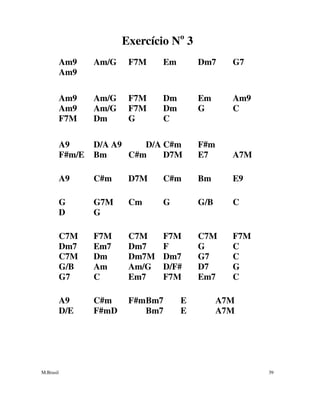 M.Brasil 39
Exercício No
3
Am9 Am/G F7M Em Dm7 G7
Am9
Am9 Am/G F7M Dm Em Am9
Am9 Am/G F7M Dm G C
F7M Dm G C
A9 D/A A9 D/A C#m F#m
F#m/E Bm C#m D7M E7 A7M
A9 C#m D7M C#m Bm E9
G G7M Cm G G/B C
D G
C7M F7M C7M F7M C7M F7M
Dm7 Em7 Dm7 F G C
C7M Dm Dm7M Dm7 G7 C
G/B Am Am/G D/F# D7 G
G7 C Em7 F7M Em7 C
A9 C#m F#mBm7 E A7M
D/E F#mD Bm7 E A7M
 