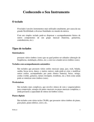 M.Brasil 4
Conhecendo o Seu Instrumento
O teclado
O teclado é um dos instrumentos mais utilizados atualmente, por causa da sua
grande flexibilidade e diversas finalidades no mundo da música.
Com um simples teclado pode-se dispensar o acompanhamento básico de
outros componentes de um grupo musical (baterista, guitarrista,
contrabaixista, etc.).
Tipos de teclados
Sintetizadores
possuem vários timbres (sons) que na qual podem ser editados (alteração de
freqüências, modulação, efeitos, etc.), com isso criando novos timbres (sons).
Teclados com acompanhamento automático
São teclados que possuem vários estilos musicais (pop, jazz, rock, balada,
samba, bossa nova, dance, e muitos outros), onde pode-se criar e modificar
outros estilos, acompanhados por parte rítmica (bateria), baixo, strings,
cordas (violão, guitarra), metais (trompete, trombone, etc.), bem como ainda
pode-se sintetizar estes timbres (sons).
Workstations
São teclados mais complexos, que envolve síntese de sons e sequenciadores
para composição, arranjos de partes musicais ou peças musicais completas, e
ainda possuem a capacidade de síntese de timbres (sons).
Pianos digitais
São teclados com várias teclas (76,88), que possuem vários timbres de piano,
gran piano, piano elétrico, cravo, etc..
 