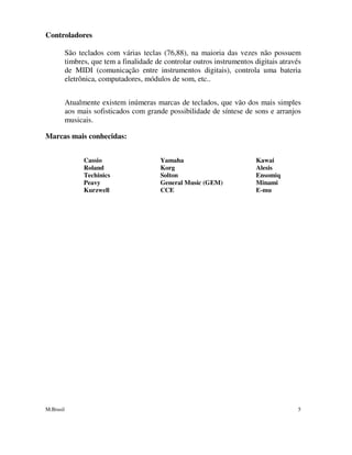 M.Brasil 5
Controladores
São teclados com várias teclas (76,88), na maioria das vezes não possuem
timbres, que tem a finalidade de controlar outros instrumentos digitais através
de MIDI (comunicação entre instrumentos digitais), controla uma bateria
eletrônica, computadores, módulos de som, etc..
Atualmente existem inúmeras marcas de teclados, que vão dos mais simples
aos mais sofisticados com grande possibilidade de síntese de sons e arranjos
musicais.
Marcas mais conhecidas:
Cassio Yamaha Kawai
Roland Korg Alesis
Techinics Solton Ensomiq
Peavy General Music (GEM) Minami
Kurzwell CCE E-mu
 