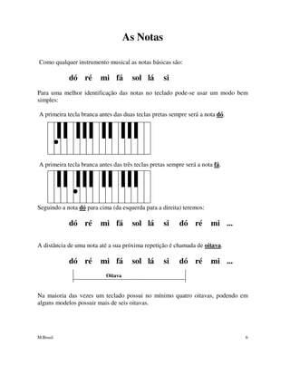 M.Brasil 6
As Notas
Como qualquer instrumento musical as notas básicas são:
dó ré mi fá sol lá si
Para uma melhor identificação das notas no teclado pode-se usar um modo bem
simples:
A primeira tecla branca antes das duas teclas pretas sempre será a nota dó.
A primeira tecla branca antes das três teclas pretas sempre será a nota fá.
Seguindo a nota dó para cima (da esquerda para a direita) teremos:
dó ré mi fá sol lá si dó ré mi ...
A distância de uma nota até a sua próxima repetição é chamada de oitava.
dó ré mi fá sol lá si dó ré mi ...
Oitava
Na maioria das vezes um teclado possui no mínimo quatro oitavas, podendo em
alguns modelos possuir mais de seis oitavas.
 