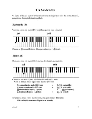 M.Brasil 7
Os Acidentes
As teclas pretas do teclado representam uma alteração nos sons das teclas brancas,
aumento ou diminuindo tua tonalidade.
Sustenido (#)
Aumenta a nota em meio (1/2) tom (da esquerda para a direita)
dó dó#
Chama-se dó sustenido (nota dó aumentada meio (1/2) tom).
Bemol (b)
Diminui a nota em meio (1/2) tom, (da direita para a esquerda).
sol solb
Chama-se sol bemol (nota sol diminuída meio (1/2) tom).
Com as demais notas repete-se o mesmo processo:
fá aumentando meio (1/2) tom = fá# (fá sustenido)
lá aumentando meio (1/2) tom = lá# (lá sustenido)
ré diminuindo meio (1/2) tom = réb (ré bemol)
lá diminuindo meio (1/2) tom = láb (lá bemol)
Portando há notas com o mesmo som, mas com nomes diferentes:
dó# = réb (dó sustenido é igual a ré bemol)
 