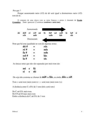 M.Brasil 8
Por que ?
Porque aumentando meio (1/2) de dó será igual a diminuirmos meio (1/2)
tom de ré.
O conjunto de uma oitava com as notas brancas e pretas é chamado de Escala
Cromática. Onde aparecem 12 semitons (semitom = meio tom).
Aumentando
dó dó# ré ré# mi fá fá# sol sol# lá la# si
réb mib solb láb sib
Diminuindo
Note que há uma igualdade no som de algumas notas:
dó # = réb
ré # = mib
fa # = solb
sol # = láb
la # = sib
As únicas notas que não são separadas por meio tom são:
mi e fá
si e dó
Ou seja não costuma-se chamar de mi# ou fáb, ou ainda, dób ou si#.
Tom = semi tom (meio tom(½)) + semi tom (meio tom (½))
A distância entre C e D é de 1 tom (dois semi tons)
De C até C#, meio tom.
De C# até D mais meio tom
Então a distância de C até D é de 1 tom
 