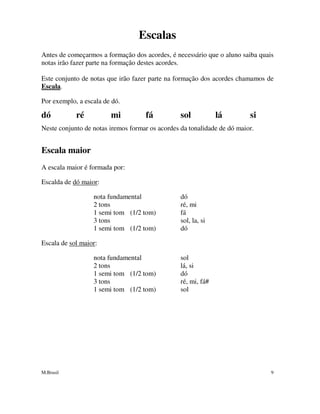 M.Brasil 9
Escalas
Antes de começarmos a formação dos acordes, é necessário que o aluno saiba quais
notas irão fazer parte na formação destes acordes.
Este conjunto de notas que irão fazer parte na formação dos acordes chamamos de
Escala.
Por exemplo, a escala de dó.
dó ré mi fá sol lá si
Neste conjunto de notas iremos formar os acordes da tonalidade de dó maior.
Escala maior
A escala maior é formada por:
Escalda de dó maior:
nota fundamental dó
2 tons ré, mi
1 semi tom (1/2 tom) fá
3 tons sol, la, si
1 semi tom (1/2 tom) dó
Escala de sol maior:
nota fundamental sol
2 tons lá, si
1 semi tom (1/2 tom) dó
3 tons ré, mi, fá#
1 semi tom (1/2 tom) sol
 