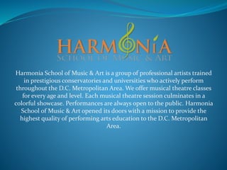 Harmonia School of Music & Art is a group of professional artists trained
in prestigious conservatories and universities who actively perform
throughout the D.C. Metropolitan Area. We offer musical theatre classes
for every age and level. Each musical theatre session culminates in a
colorful showcase. Performances are always open to the public. Harmonia
School of Music & Art opened its doors with a mission to provide the
highest quality of performing arts education to the D.C. Metropolitan
Area.
 