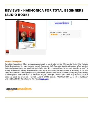 REVIEWS - HARMONICA FOR TOTAL BEGINNERS
(AUDIO BOOK)
ViewUserReviews
Average Customer Rating
4.0 out of 5
Product Description
Complete Course Book: Offers a progressive approach to learning harmonica 2 Companion Audio CDs: Features
Delta Blues soft country hard rock and more 1 Companion DVD: Demonstrates technique and offers practical
tips covering everything you need to know to build your skills Includes Blues Harmonica Instant Immersion™ a
leading publisher of learning programs now offers a progressive multimedia approach to mastering music. This
complete harmonica course provides easy user-friendly effective instruction covering everything from holding
to blowing! Feel hear and visualize advanced playing techniques perfect your chord playing and grab your
back-up band to practice. Format: AUDIO BOOK Genre: PRODUCTIVITY Age: 781735403334
UPC: 781735403334 Manufacturer No: 40333Read more
 