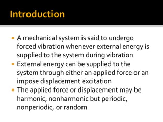  A mechanical system is said to undergo
forced vibration whenever external energy is
supplied to the system during vibration
 External energy can be supplied to the
system through either an applied force or an
impose displacement excitation
 The applied force or displacement may be
harmonic, nonharmonic but periodic,
nonperiodic, or random
 