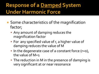  Some characteristics of the magnification
factor;
 Any amount of damping reduces the
magnification factor
 For any specified value of r, a higher value of
damping reduces the value of M
 In the degenerate case of a constant force (r=0),
the value of M=1
 The reduction in M in the presence of damping is
very significant at or near resonance
 