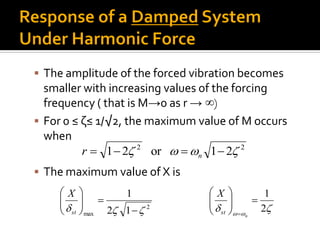  The amplitude of the forced vibration becomes
smaller with increasing values of the forcing
frequency ( that is M→0 as r → ∞)
 For 0 ≤ ζ≤ 1/√2, the maximum value of M occurs
when
 The maximum value of X is
22
21or21   nr
2
max 12
1
 






st
X
 
2
1






 n
st
X
 