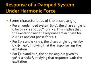  Some characteristics of the phase angle;
 For an undamped system (ζ=0), the phase angle is
0 for 0< r < 1 and 180° for r > 1.This implies that
the excitation and the response are in phase for
0 < r < 1 and out phase for r > 1
 For ζ > 1 and 0 < r < 1, the phase angle is given by
0 < φ < 90°, implying that the response lags the
excitation
 For ζ > 0 and r > 1, the phase angle is given by
90° < φ < 180°, implying that response leads the
excitation
 