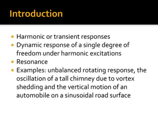  Harmonic or transient responses
 Dynamic response of a single degree of
freedom under harmonic excitations
 Resonance
 Examples: unbalanced rotating response, the
oscillation of a tall chimney due to vortex
shedding and the vertical motion of an
automobile on a sinusoidal road surface
 
