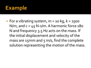  For a vibrating system, m = 10 kg, k = 2500
N/m, and c = 45 N-s/m. A harmonic force 180
N and frequency 3.5 Hz acts on the mass. If
the initial displacement and velocity of the
mass are 15mm and 5 m/s, find the complete
solution representing the motion of the mass.
 