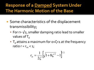  Some characteristics of the displacement
transmissibility;
 For r> √2, smaller damping ratio lead to smaller
values ofTd
 Td attains a maximum for 0<ζ<1 at the frequency
ratio r = rm < 1;
  2/1
2
181
2
1
 

mr
 
