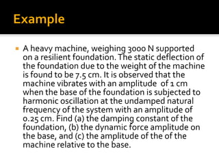  A heavy machine, weighing 3000 N supported
on a resilient foundation.The static deflection of
the foundation due to the weight of the machine
is found to be 7.5 cm. It is observed that the
machine vibrates with an amplitude of 1 cm
when the base of the foundation is subjected to
harmonic oscillation at the undamped natural
frequency of the system with an amplitude of
0.25 cm. Find (a) the damping constant of the
foundation, (b) the dynamic force amplitude on
the base, and (c) the amplitude of the of the
machine relative to the base.
 