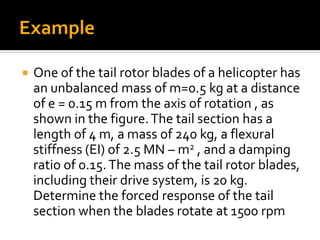 One of the tail rotor blades of a helicopter has
an unbalanced mass of m=0.5 kg at a distance
of e = 0.15 m from the axis of rotation , as
shown in the figure.The tail section has a
length of 4 m, a mass of 240 kg, a flexural
stiffness (EI) of 2.5 MN – m2 , and a damping
ratio of 0.15.The mass of the tail rotor blades,
including their drive system, is 20 kg.
Determine the forced response of the tail
section when the blades rotate at 1500 rpm
 
