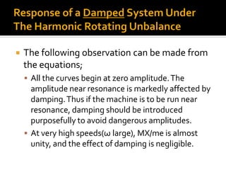 The following observation can be made from
the equations;
 All the curves begin at zero amplitude.The
amplitude near resonance is markedly affected by
damping.Thus if the machine is to be run near
resonance, damping should be introduced
purposefully to avoid dangerous amplitudes.
 At very high speeds(ω large), MX/me is almost
unity, and the effect of damping is negligible.
 