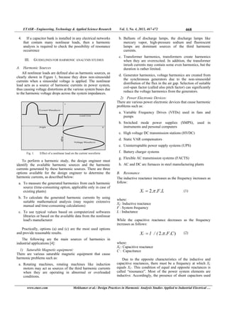 ETASR - Engineering, Technology & Applied Science Research Vol. 3, No. 4, 2013, 467-472 468
www.etasr.com Mekhamer et al.: Design Practices in Harmonic Analysis Studies Applied to Industrial Electrical …
4. If a capacitor bank is installed in any electrical networks
that contain many nonlinear loads, then a harmonic
analysis is required to check the possibility of resonance
occurrence
III. GUIDELINES FOR HARMONIC ANALYSIS STUDIES
A. Harmonic Sources
All nonlinear loads are defined also as harmonic sources, as
clearly shown in Figure 1, because they draw non-sinusoidal
currents when a sinusoidal voltage is applied. The nonlinear
load acts as a source of harmonic currents in power system,
thus causing voltage distortions at the various system buses due
to the harmonic voltage drops across the system impedances.
Fig. 1. Effect of a nonlinear load on the current waveform
To perform a harmonic study, the design engineer must
identify the available harmonic sources and the harmonic
currents generated by these harmonic sources. There are three
options available for the design engineer to determine the
harmonic currents, as described below:
a. To measure the generated harmonics from each harmonic
source (time-consuming option, applicable only in case of
existing plants)
b. To calculate the generated harmonic currents by using
suitable mathematical analysis (may require extensive
manual and time-consuming calculations)
c. To use typical values based on computerized softwares
libraries or based on the available data from the nonlinear
load's manufacturer
Practically, options (a) and (c) are the most used options
and provide reasonable results.
The following are the main sources of harmonics in
industrial applications [4]:
1) Saturable Magnetic equipment:
There are various saturable magnetic equipment that cause
harmonic problems such as:
a. Rotating machines, rotating machines like induction
motors may act as sources of the third harmonic currents
when they are operating in abnormal or overloaded
conditions.
b. Ballasts of discharge lamps, the discharge lamps like
mercury vapor, high-pressure sodium and fluorescent
lamps are dominant sources of the third harmonic
currents.
c. Transformer harmonics, transformers create harmonics
when they are overexcited. In addition, the transformer
inrush currents may contain some even harmonics, but the
duration is rather limited.
d. Generator harmonics, voltage harmonics are created from
the synchronous generators due to the non-sinusoidal
distribution of the flux in the air gap. Selection of suitable
coil-span factor (called also pitch factor) can significantly
reduce the voltage harmonics from the generators.
2) Power Electronic Devices:
There are various power electronic devices that cause harmonic
problems such as:
a. Variable Frequency Drives (VFDs) used in fans and
pumps
b. Switched mode power supplies (SMPS), used in
instruments and personal computers
c. High voltage DC transmission stations (HVDC)
d. Static VAR compensators
e. Uninterruptable power supply systems (UPS)
f. Battery charger systems
g. Flexible AC transmission systems (FACTS)
h. AC and DC arc furnaces in steel manufacturing plants
B. Resonance
The inductive reactance increases as the frequency increases as
follow:
LFXL ...2   
where:
XL: Inductive reactance
F : System frequency
L : Inductance
While the capacitive reactance decreases as the frequency
increases as follows:
)...2 CF(/1XC   
where:
XC: Capacitive reactance
C : Capacitance
Due to the opposite characteristics of the inductive and
capacitive reactances, there must be a frequency at which XL
equals XC. This condition of equal and opposite reactances is
called “resonance”. Most of the power system elements are
inductive. Accordingly, the presence of shunt capacitors used
 