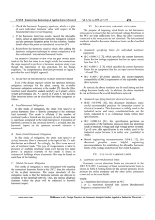 ETASR - Engineering, Technology & Applied Science Research Vol. 3, No. 4, 2013, 467-472 470
www.etasr.com Mekhamer et al.: Design Practices in Harmonic Analysis Studies Applied to Industrial Electrical …
i. Check the harmonic frequency spectrum, which is a plot
of each individual harmonic value with respect to the
fundamental value versus frequency.
j. If the harmonic distortion results exceed the allowable
limits, select an appropriate harmonic mitigation solution
and the optimum insertion point for that solution. Further
details about this point are introduced in section (V).
k. Re-perform the harmonic analysis study after adding the
harmonic mitigation technique to ensure compliance with
the contractual / international harmonic limits.
An extensive literature review over the past twenty years
leads to the fact that there is no single article that summarizes
the steps required to perform a harmonic analysis study even
though the importance of this procedure for the design
engineers. The comprehensive flowchart presented in Figure 4
provides this novel helpful approach.
V. SELECTION OF THE HARMONIC FILTER'S INSERTION POINT
Even if the design engineer selects the optimum harmonic
mitigation technique for his plant, among the available
harmonic mitigation solutions in the market [5], then the filter
insertion point should be studied carefully as it greatly affects
system performance [6]. As shown in Figure 5, the possible
filter insertion points can be classified into three categories as
follow:
A. Local Harmonic Mitigation
In this mode of mitigation, the shunt type (passive or
active) harmonic filter is directly connected to the nonlinear
load terminals. This mode is efficient if the number of
nonlinear loads is limited and the power of each nonlinear load
is significant compared to the total plant power. Circulation of
harmonic currents in the electrical network is avoided, thus the
harmonic impact on the upstream network elements is
minimized.
B. Semi-Global Harmonic Mitigation
In this mode of mitigation, the shunt type (passive or
active) harmonic filter is connected to the input of the LV sub-
distribution switchboard. Accordingly, the filter treats several
sets of nonlinear loads. This type of compensation is ideal in
presence of multiple nonlinear loads each having low rated
power. A practical example of this mode is found in
commercial buildings where a harmonic filter may be found on
each floor of the building.
C. Global Harmonic Mitigation
This mode of mitigation is more concerned with meeting
the contractual harmonic limits at the (PCC) than the reduction
of the in-plant harmonics. The major drawback of this
mitigation mode is that the harmonic currents are allowed to
circulate in the electrical network. Thus, the various electrical
elements within the plant will be subjected to harmful
harmonic impact.
VI. INTERNATIONAL HARMONIC STANDARDS
The purpose of imposing strict limits on the harmonics
emissions is to ensure that the current and voltage distortions at
the PCC are kept sufficiently low. Thus, the other customers
connected at the same point are not disturbed. The international
standards related to harmonic distortion limits can be classified
as follows:
A. Standards specifying limits for individual nonlinear
equipment
 IEC 61000-3-2 [7], which specifies the current harmonic
limits for low voltage equipment that has an input current
less than 16 A.
 IEC 61000-3-12 [8], which specifies the current harmonic
limits for an equipment that has an input current between
16A and 75A
 IEC 61800-3 [9],which specifies the electro-magnetic
compatibility (EMC) requirements of the adjustable speed
drive systems
As noticed, the above standards are for small rating and low
voltage harmonic loads only. In addition, the above standards
do not set limits on the overall distribution network.
B. Standards specifying limits for electrical networks
 IEEE 519-1992 [10], this document introduces many
useful recommended practices for harmonics control in
electrical networks. This document is widely used in the
industrial sector and many consultants/clients use the
limits indicated in it as contractual limits within their
specifications.
 IEC 61000-3-6 [11], this specification performs an
assessment of the harmonic emission limits for distorting
loads in medium voltage and high voltage power systems.
Up till now, this specification is not widely used in the
industrial sector because it is rather new (punlished in
2008).
 British engineering recommendation G5/4-1 [12], this
document provides some helpful engineering
recommendations for establishing the allowable harmonic
limits of the voltage distortions in the United Kingdom.
VII. IEEE 519-1992 HARMONIC LIMITS
A. Harmonic current distortion limits
Harmonic current distortion limits are introduced in the
IEEE 519-1992. A summary of these current harmonic limits is
shown in Table I. Setting limits for the current harmonic levels
protects the utility company and the other utility consumers
connected on the same feeder.
where:
ISC : maximum short circuit current at PCC
I1 or IL: maximum demand load current (fundamental
frequency component) at PCC
 