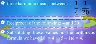  three harmonic means between…
 Reciprocal of the following: 4 and 20
 Substituting these values in the arithmetic
formula we have 20 = 4 + (5 – 1)d = 4.
 