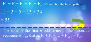 F1 + F3+ F5 + F7 + F9 (Remember the basic pattern)
= 1 + 2 + 5 + 13 + 34
= 55
The sum of the first n odd terms of the Fibonacci
sequence is F2n; that is, F1 + F3 + … + F 2n-1 = F2n.
 