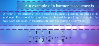 A violin’s first harmonic tone is obtained by lightly plucking the string at its
midpoint. The second harmonic tone is obtained by plucking it one-third the
way down and so on. In mathematical form this example is shown as:
A n example of a harmonic sequence is…
 