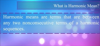 What is Harmonic Mean?
Harmonic means are terms that are between
any two nonconsecutive terms of a harmonic
sequences.
 