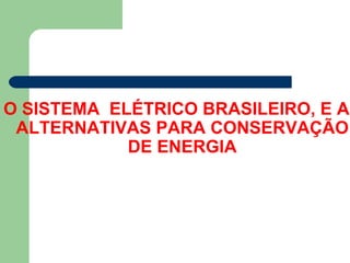 O SISTEMA ELÉTRICO BRASILEIRO, E AS
 ALTERNATIVAS PARA CONSERVAÇÃO
            DE ENERGIA
 