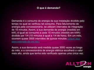 O que é demanda?
Demanda é o consumo de energia da sua instalação dividido pelo
tempo no qual se verificou tal consumo. Para faturamento de
energia pela concessionária, se utilizam intervalos de integração
de 15 minutos. Assim, a sua demanda de energia (medida em
kW), é igual ao consumo a cada 15 minutos (medido em kWh)
dividido por 1/4 (15 minutos é igual a 1/4 de hora). Em um mês,
ocorrem quase 3000 intervalos de quinze minutos (clique aqui
para exemplo de um dia).
Assim, a sua demanda será medida quase 3000 vezes ao longo
do mês, e a concessionária de energia elétrica escolherá o valor
mais alto, ainda que tenha sido verificado apenas uma única vez.
 
