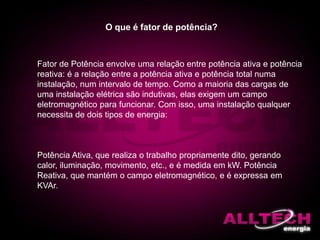 O que é fator de potência?
Fator de Potência envolve uma relação entre potência ativa e potência
reativa: é a relação entre a potência ativa e potência total numa
instalação, num intervalo de tempo. Como a maioria das cargas de
uma instalação elétrica são indutivas, elas exigem um campo
eletromagnético para funcionar. Com isso, uma instalação qualquer
necessita de dois tipos de energia:
Potência Ativa, que realiza o trabalho propriamente dito, gerando
calor, iluminação, movimento, etc., e é medida em kW. Potência
Reativa, que mantém o campo eletromagnético, e é expressa em
KVAr.
 