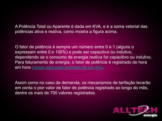 A Potência Total ou Aparente é dada em KVA, e é a soma vetorial das
potências ativa e reativa, como mostra a figura acima.
O fator de potência é sempre um número entre 0 e 1 (alguns o
expressam entre 0 e 100%) e pode ser capacitivo ou indutivo,
dependendo se o consumo de energia reativa for capacitivo ou indutivo.
Para faturamento de energia, o fator de potência é registrado de hora
em hora (clique aqui para exemplo de um dia).
Assim como no caso da demanda, os mecanismos de tarifação levarão
em conta o pior valor de fator de potência registrado ao longo do mês,
dentre os mais de 700 valores registrados.
 