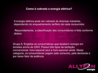 A energia elétrica pode ser cobrada de diversas maneiras,
dependendo do enquadramento tarifário de cada consumidor.
Resumidamente, a classificação dos consumidores é feita conforme
abaixo:
Como é cobrada a energia elétrica?
Grupo A: Engloba os consumidores que recebem energia em
tensões acima de 220V. Possui três tipos de tarifação:
convencional, horo-sazonal azul e horo-sazonal verde. Nesta
categoria, os consumidores pagam pelo consumo, pela demanda e
por baixo fator de potência.
 