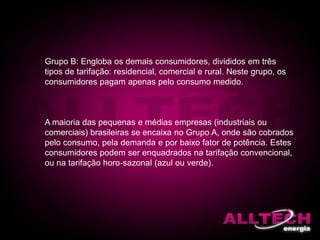 Grupo B: Engloba os demais consumidores, divididos em três
tipos de tarifação: residencial, comercial e rural. Neste grupo, os
consumidores pagam apenas pelo consumo medido.
A maioria das pequenas e médias empresas (industriais ou
comerciais) brasileiras se encaixa no Grupo A, onde são cobrados
pelo consumo, pela demanda e por baixo fator de potência. Estes
consumidores podem ser enquadrados na tarifação convencional,
ou na tarifação horo-sazonal (azul ou verde).
 