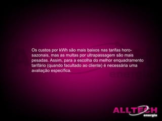 Os custos por kWh são mais baixos nas tarifas horo-
sazonais, mas as multas por ultrapassagem são mais
pesadas. Assim, para a escolha do melhor enquadramento
tarifário (quando facultado ao cliente) é necessária uma
avaliação específica.
 