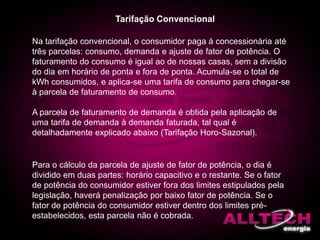 Na tarifação convencional, o consumidor paga à concessionária até
três parcelas: consumo, demanda e ajuste de fator de potência. O
faturamento do consumo é igual ao de nossas casas, sem a divisão
do dia em horário de ponta e fora de ponta. Acumula-se o total de
kWh consumidos, e aplica-se uma tarifa de consumo para chegar-se
à parcela de faturamento de consumo.
A parcela de faturamento de demanda é obtida pela aplicação de
uma tarifa de demanda à demanda faturada, tal qual é
detalhadamente explicado abaixo (Tarifação Horo-Sazonal).
Tarifação Convencional
Para o cálculo da parcela de ajuste de fator de potência, o dia é
dividido em duas partes: horário capacitivo e o restante. Se o fator
de potência do consumidor estiver fora dos limites estipulados pela
legislação, haverá penalização por baixo fator de potência. Se o
fator de potência do consumidor estiver dentro dos limites pré-
estabelecidos, esta parcela não é cobrada.
 