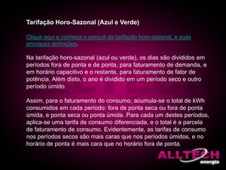 Tarifação Horo-Sazonal (Azul e Verde)
Clique aqui e conheça o porquê da tarifação horo-sazonal, e suas
principais definições.
Na tarifação horo-sazonal (azul ou verde), os dias são divididos em
períodos fora de ponta e de ponta, para faturamento de demanda, e
em horário capacitivo e o restante, para faturamento de fator de
potência. Além disto, o ano é dividido em um período seco e outro
período úmido.
Assim, para o faturamento do consumo, acumula-se o total de kWh
consumidos em cada período: fora de ponta seca ou fora de ponta
úmida, e ponta seca ou ponta úmida. Para cada um destes períodos,
aplica-se uma tarifa de consumo diferenciada, e o total é a parcela
de faturamento de consumo. Evidentemente, as tarifas de consumo
nos períodos secos são mais caras que nos períodos úmidos, e no
horário de ponta é mais cara que no horário fora de ponta.
 